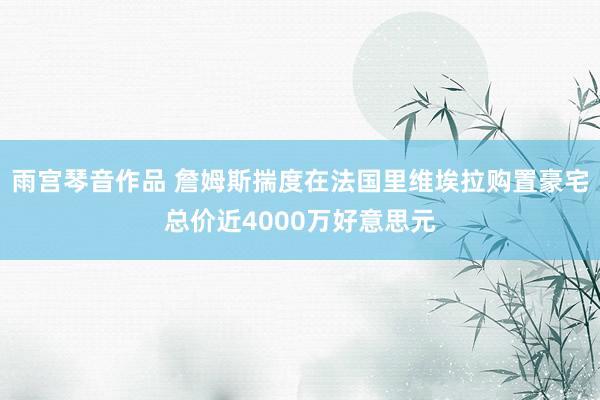 雨宫琴音作品 詹姆斯揣度在法国里维埃拉购置豪宅总价近4000万好意思元