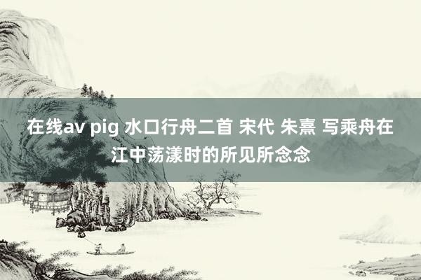 在线av pig 水口行舟二首 宋代 朱熹 写乘舟在江中荡漾时的所见所念念