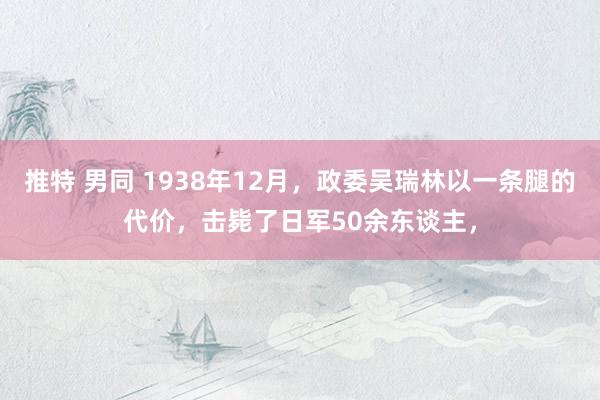 推特 男同 1938年12月，政委吴瑞林以一条腿的代价，击毙了日军50余东谈主，