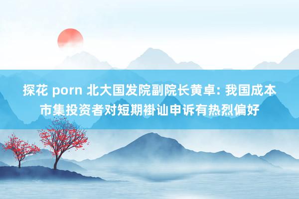 探花 porn 北大国发院副院长黄卓: 我国成本市集投资者对短期褂讪申诉有热烈偏好