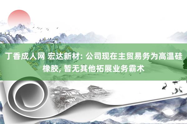 丁香成人网 宏达新材: 公司现在主贸易务为高温硅橡胶， 暂无其他拓展业务霸术