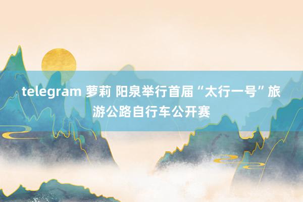 telegram 萝莉 阳泉举行首届“太行一号”旅游公路自行车公开赛