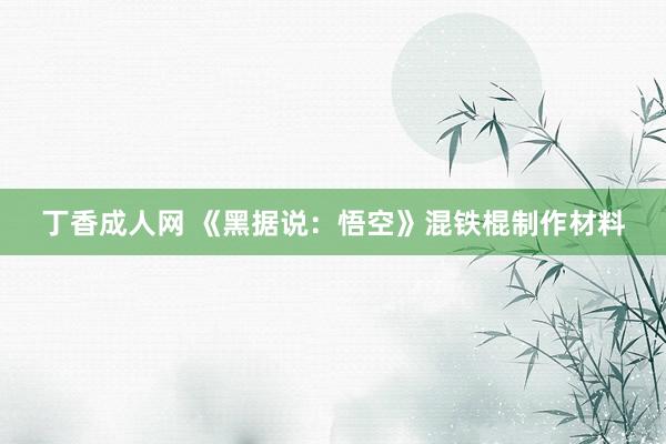 丁香成人网 《黑据说：悟空》混铁棍制作材料