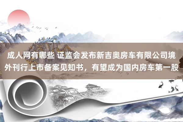 成人网有哪些 证监会发布新吉奥房车有限公司境外刊行上市备案见知书，有望成为国内房车第一股