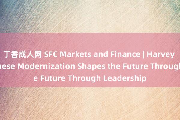 丁香成人网 SFC Markets and Finance | Harvey Dzodin: Chinese Modernization Shapes the Future Through Leadership