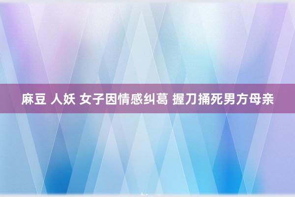 麻豆 人妖 女子因情感纠葛 握刀捅死男方母亲