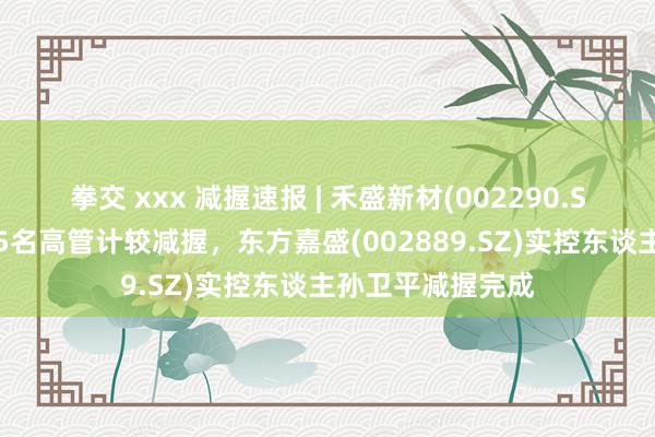 拳交 xxx 减握速报 | 禾盛新材(002290.SZ)董事长梁旭等5名高管计较减握，东方嘉盛(002889.SZ)实控东谈主孙卫平减握完成