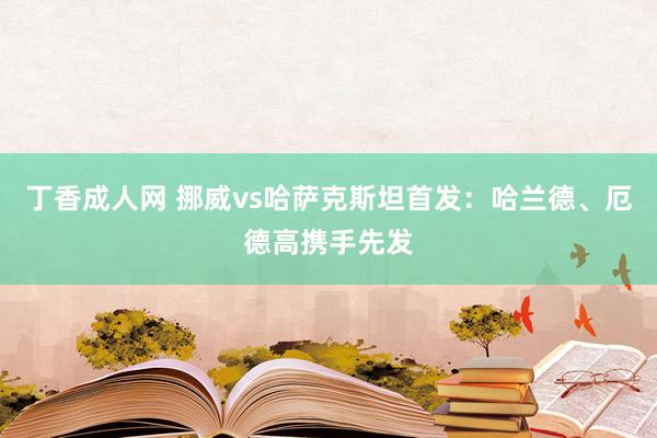 丁香成人网 挪威vs哈萨克斯坦首发：哈兰德、厄德高携手先发