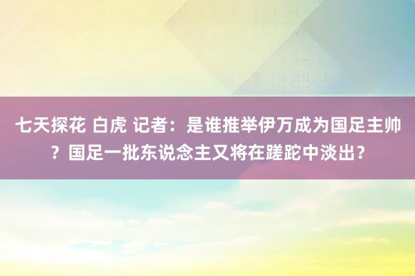 七天探花 白虎 记者：是谁推举伊万成为国足主帅？国足一批东说念主又将在蹉跎中淡出？