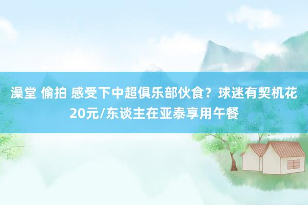 澡堂 偷拍 感受下中超俱乐部伙食？球迷有契机花20元/东谈主在亚泰享用午餐