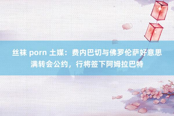 丝袜 porn 土媒：费内巴切与佛罗伦萨好意思满转会公约，行将签下阿姆拉巴特