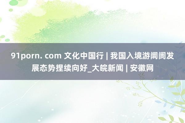 91porn. com 文化中国行 | 我国入境游阛阓发展态势捏续向好_大皖新闻 | 安徽网