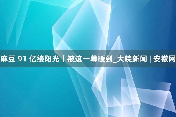 麻豆 91 亿缕阳光丨被这一幕暖到_大皖新闻 | 安徽网