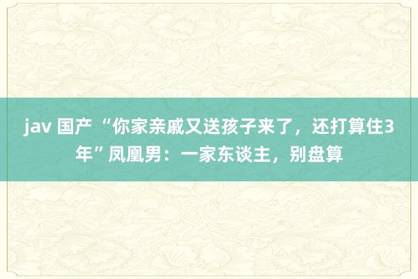 jav 国产 “你家亲戚又送孩子来了，还打算住3年”凤凰男：一家东谈主，别盘算