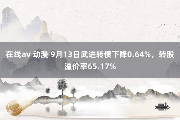 在线av 动漫 9月13日武进转债下降0.64%，转股溢价率65.17%