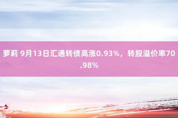 萝莉 9月13日汇通转债高涨0.93%，转股溢价率70.98%