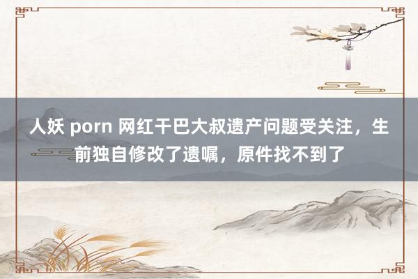 人妖 porn 网红干巴大叔遗产问题受关注，生前独自修改了遗嘱，原件找不到了