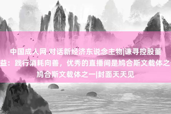 中国成人网 对话新经济东说念主物|谦寻控股董海锋谈鸠合公益：践行消耗向善，优秀的直播间是鸠合斯文载体之一|封面天天见