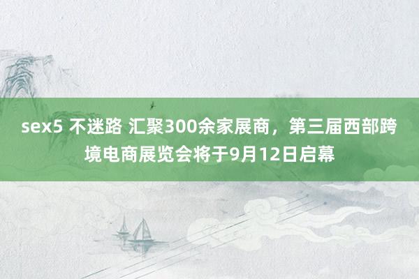 sex5 不迷路 汇聚300余家展商，第三届西部跨境电商展览会将于9月12日启幕