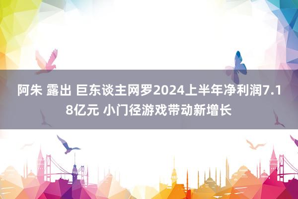 阿朱 露出 巨东谈主网罗2024上半年净利润7.18亿元 小门径游戏带动新增长