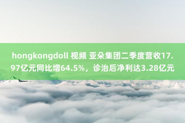 hongkongdoll 视频 亚朵集团二季度营收17.97亿元同比增64.5%，诊治后净利达3.28亿元