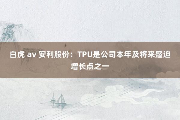 白虎 av 安利股份：TPU是公司本年及将来蹙迫增长点之一