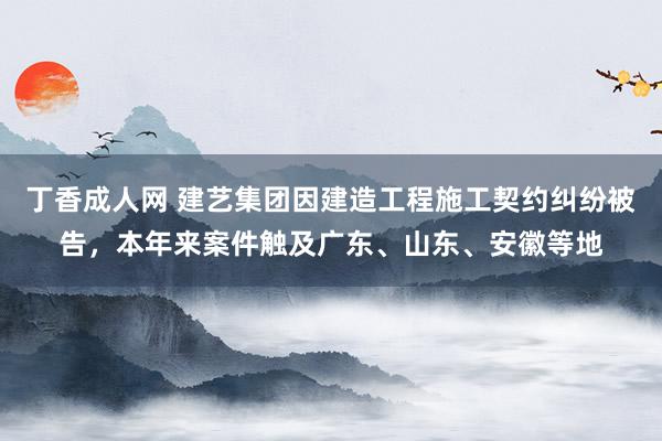 丁香成人网 建艺集团因建造工程施工契约纠纷被告，本年来案件触及广东、山东、安徽等地