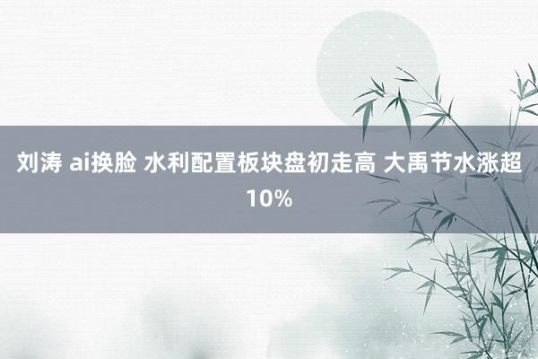 刘涛 ai换脸 水利配置板块盘初走高 大禹节水涨超10%