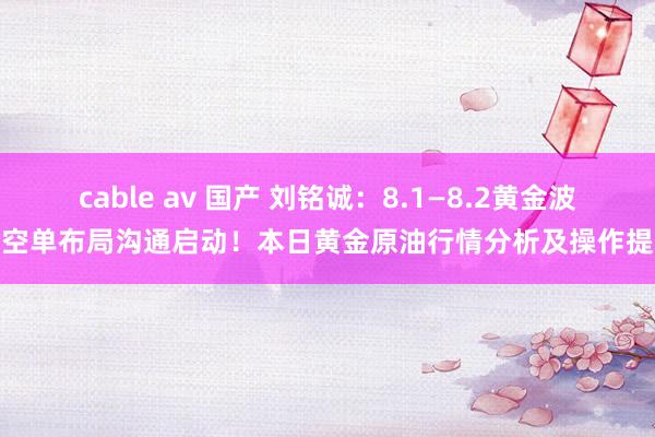 cable av 国产 刘铭诚：8.1—8.2黄金波段空单布局沟通启动！本日黄金原油行情分析及操作提议