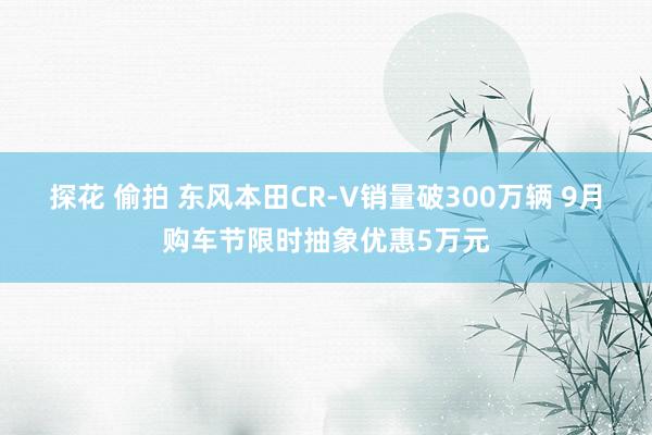 探花 偷拍 东风本田CR-V销量破300万辆 9月购车节限时抽象优惠5万元