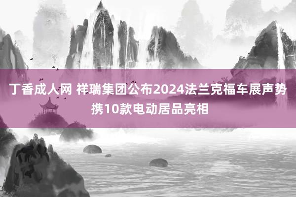 丁香成人网 祥瑞集团公布2024法兰克福车展声势 携10款电动居品亮相