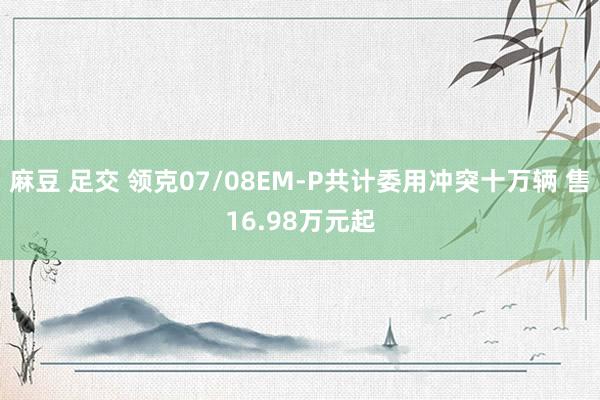 麻豆 足交 领克07/08EM-P共计委用冲突十万辆 售16.98万元起