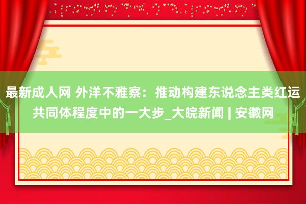 最新成人网 外洋不雅察：推动构建东说念主类红运共同体程度中的一大步_大皖新闻 | 安徽网