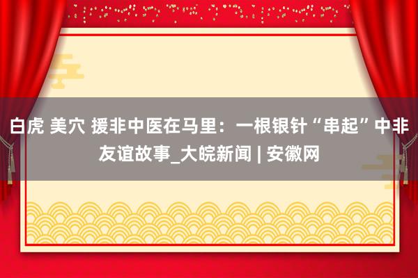 白虎 美穴 援非中医在马里：一根银针“串起”中非友谊故事_大皖新闻 | 安徽网