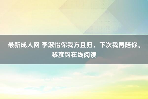 最新成人网 李淑怡你我方且归，下次我再陪你。黎彦钧在线阅读