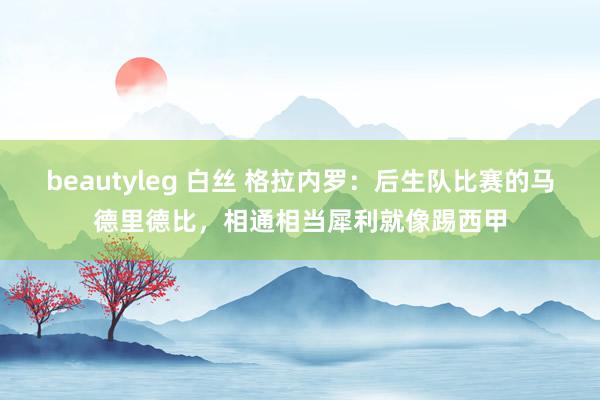 beautyleg 白丝 格拉内罗：后生队比赛的马德里德比，相通相当犀利就像踢西甲