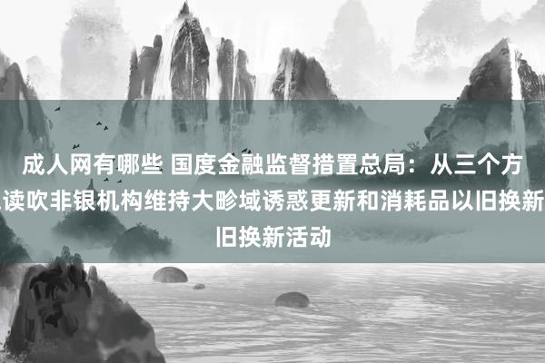 成人网有哪些 国度金融监督措置总局：从三个方面饱读吹非银机构维持大畛域诱惑更新和消耗品以旧换新活动