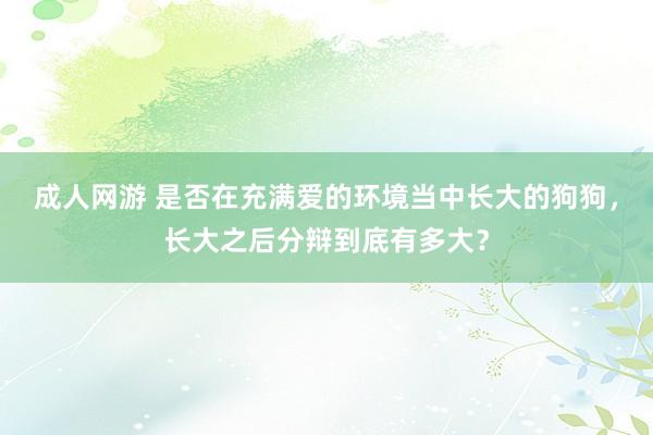 成人网游 是否在充满爱的环境当中长大的狗狗，长大之后分辩到底有多大？