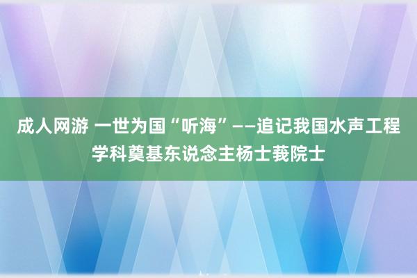 成人网游 一世为国“听海”——追记我国水声工程学科奠基东说念主杨士莪院士