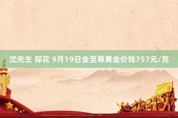 沈先生 探花 9月19日金至尊黄金价钱757元/克