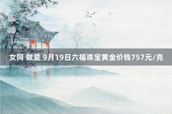 女同 做爱 9月19日六福珠宝黄金价钱757元/克