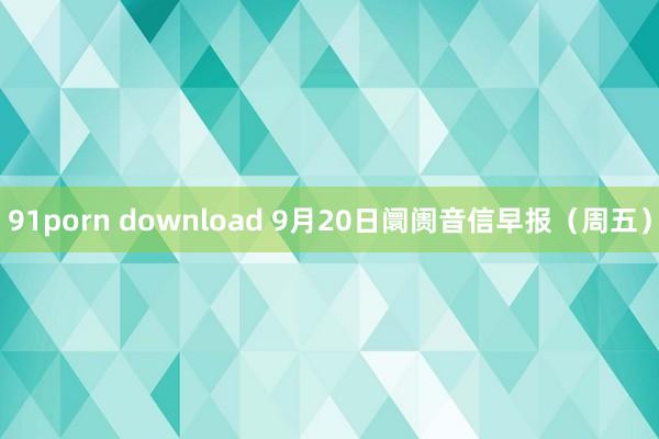 91porn download 9月20日阛阓音信早报（周五）