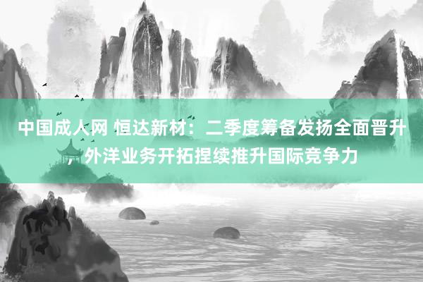 中国成人网 恒达新材：二季度筹备发扬全面晋升，外洋业务开拓捏续推升国际竞争力