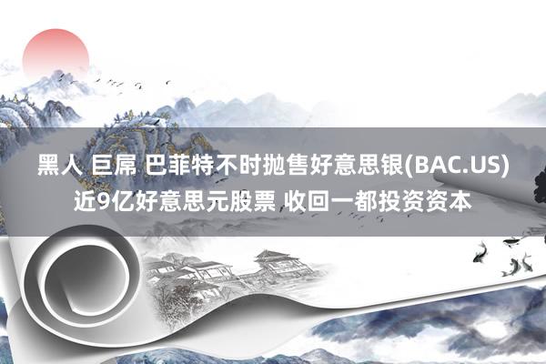 黑人 巨屌 巴菲特不时抛售好意思银(BAC.US)近9亿好意思元股票 收回一都投资资本