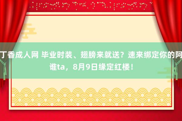 丁香成人网 毕业时装、翅膀来就送？速来绑定你的阿谁ta，8月9日缘定红楼！