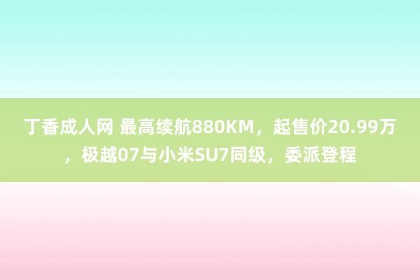 丁香成人网 最高续航880KM，起售价20.99万，极越07与小米SU7同级，委派登程