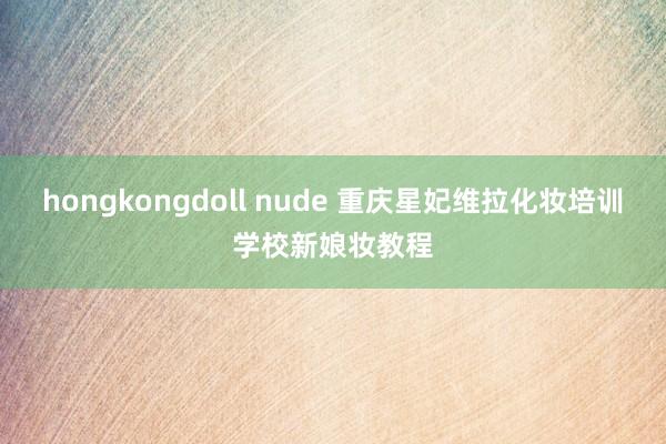 hongkongdoll nude 重庆星妃维拉化妆培训学校新娘妆教程