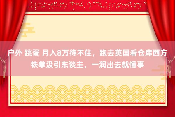 户外 跳蛋 月入8万待不住，跑去英国看仓库西方铁拳汲引东谈主，一润出去就懂事