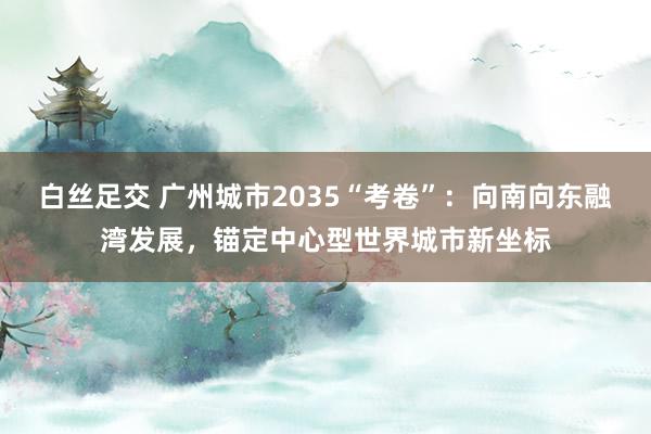 白丝足交 广州城市2035“考卷”：向南向东融湾发展，锚定中心型世界城市新坐标