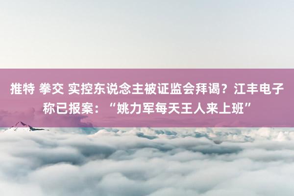 推特 拳交 实控东说念主被证监会拜谒？江丰电子称已报案：“姚力军每天王人来上班”